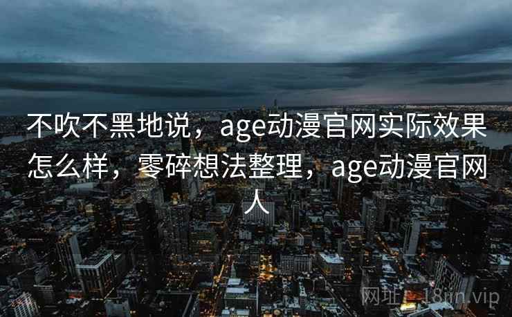 不吹不黑地说，age动漫官网实际效果怎么样，零碎想法整理，age动漫官网人