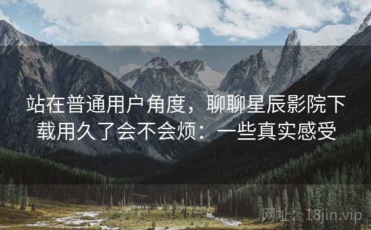 站在普通用户角度，聊聊星辰影院下载用久了会不会烦：一些真实感受