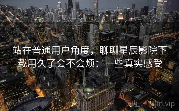 站在普通用户角度，聊聊星辰影院下载用久了会不会烦：一些真实感受