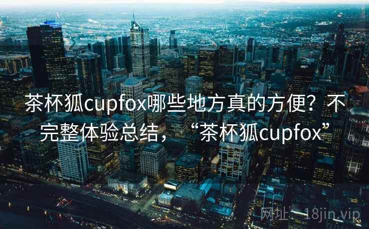 茶杯狐cupfox哪些地方真的方便？不完整体验总结，“茶杯狐cupfox”