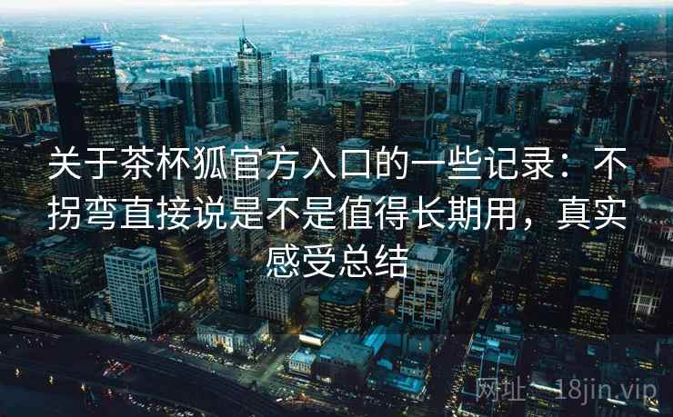 关于茶杯狐官方入口的一些记录:不拐弯直接说是不是值得长期用,真实感受总结 关于茶杯狐官方入口的一些记录:不拐弯直接说是不是值得长期用,真实感受总结