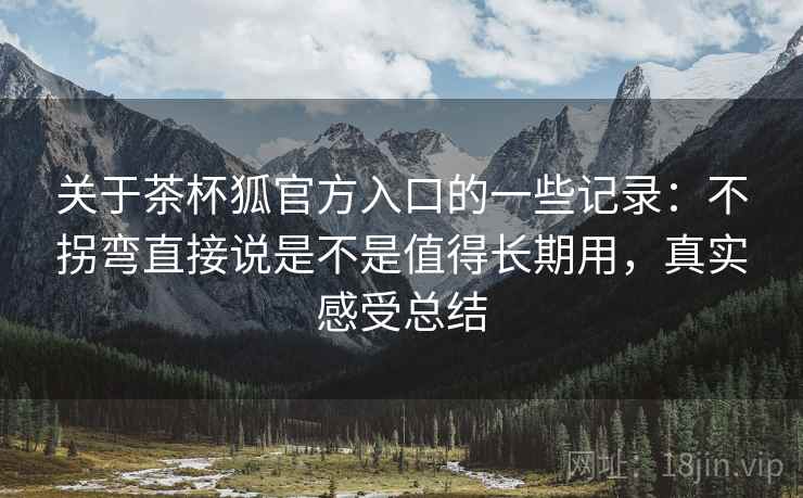 关于茶杯狐官方入口的一些记录:不拐弯直接说是不是值得长期用,真实感受总结 关于茶杯狐官方入口的一些记录:不拐弯直接说是不是值得长期用,真实感受总结