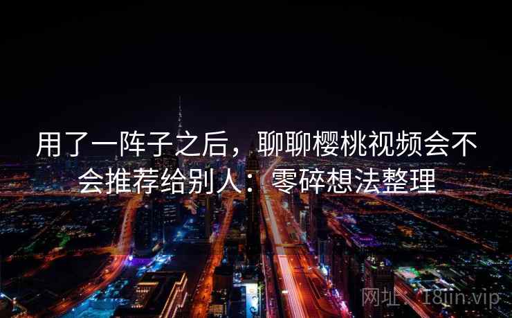 用了一阵子之后,聊聊樱桃视频会不会推荐给别人:零碎想法整理 用了一阵子之后,聊聊樱桃视频会不会推荐给别人:零碎想法整理