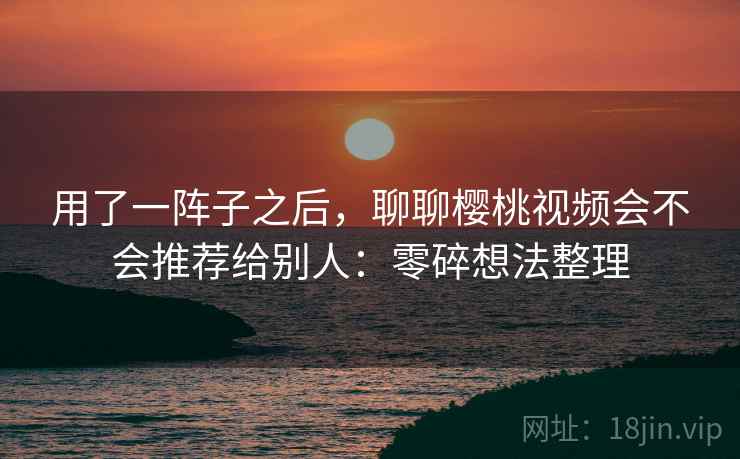 用了一阵子之后,聊聊樱桃视频会不会推荐给别人:零碎想法整理 用了一阵子之后,聊聊樱桃视频会不会推荐给别人:零碎想法整理