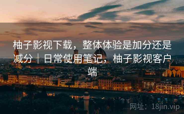 柚子影视下载,整体体验是加分还是减分|日常使用笔记,柚子影视客户端 柚子影视下载,整体体验是加分还是减分|日常使用笔记,柚子影视客户端