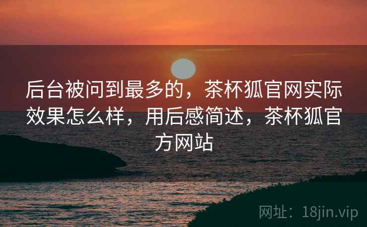 后台被问到最多的，茶杯狐官网实际效果怎么样，用后感简述，茶杯狐官方网站