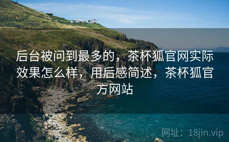后台被问到最多的，茶杯狐官网实际效果怎么样，用后感简述，茶杯狐官方网站