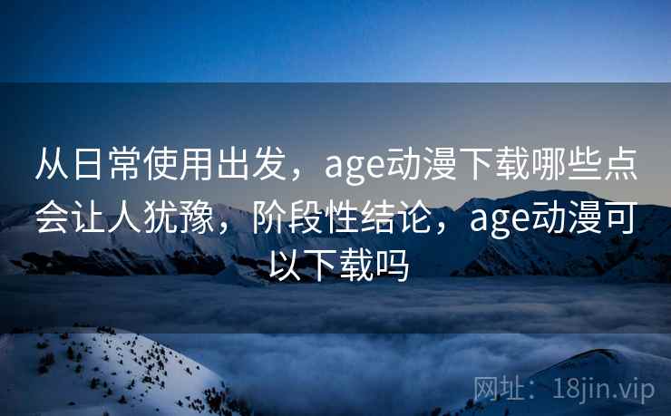 从日常使用出发,age动漫下载哪些点会让人犹豫,阶段性结论,age动漫可以下载吗 从日常使用出发,age动漫下载哪些点会让人犹豫,阶段性结论,age动漫可以下载吗