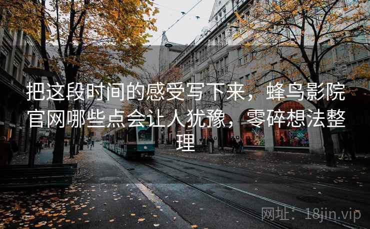 把这段时间的感受写下来，蜂鸟影院官网哪些点会让人犹豫，零碎想法整理