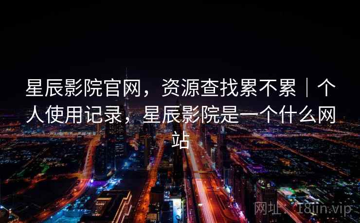 星辰影院官网,资源查找累不累|个人使用记录,星辰影院是一个什么网站 星辰影院官网,资源查找累不累|个人使用记录,星辰影院是一个什么网站