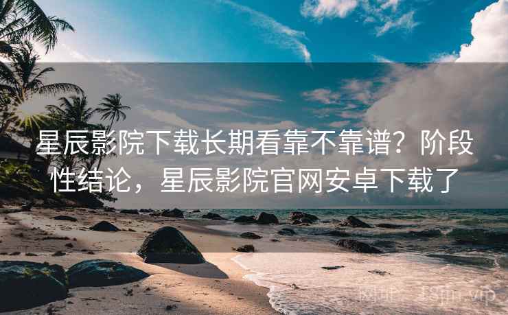 星辰影院下载长期看靠不靠谱？阶段性结论，星辰影院官网安卓下载了