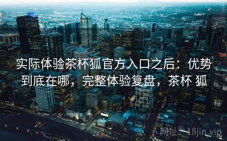 实际体验茶杯狐官方入口之后：优势到底在哪，完整体验复盘，茶杯 狐