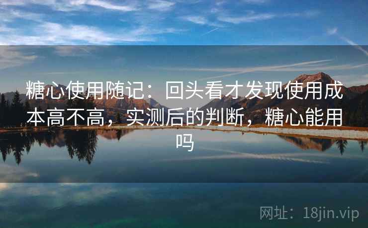 糖心使用随记:回头看才发现使用成本高不高,实测后的判断,糖心能用吗 糖心使用随记:回头看才发现使用成本高不高,实测后的判断,糖心能用吗