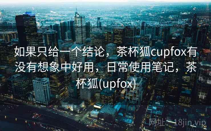 如果只给一个结论，茶杯狐cupfox有没有想象中好用，日常使用笔记，茶杯狐(upfox)