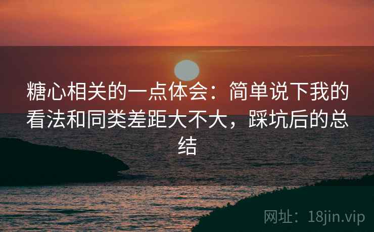 糖心相关的一点体会:简单说下我的看法和同类差距大不大,踩坑后的总结 糖心相关的一点体会:简单说下我的看法和同类差距大不大,踩坑后的总结
