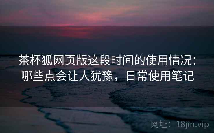 茶杯狐网页版这段时间的使用情况：哪些点会让人犹豫，日常使用笔记
