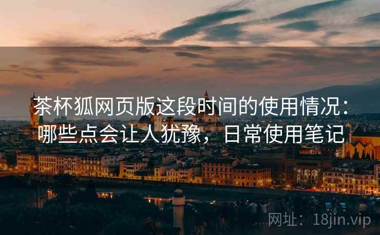 茶杯狐网页版这段时间的使用情况：哪些点会让人犹豫，日常使用笔记