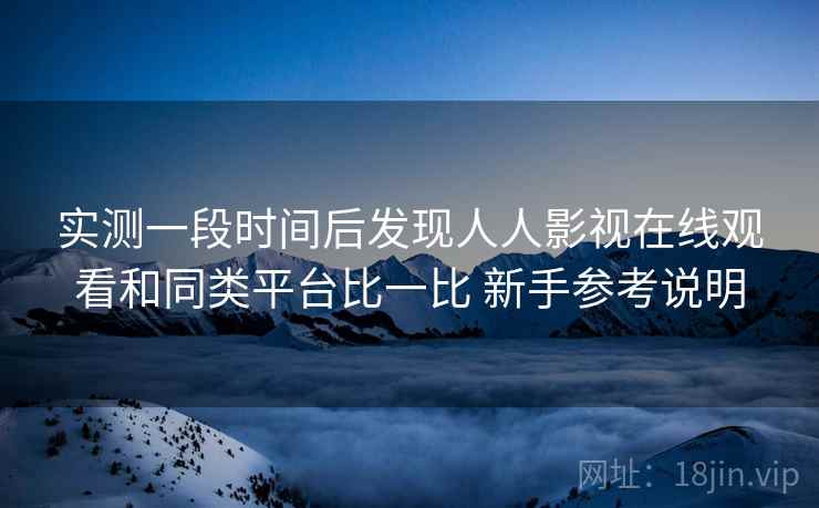 实测一段时间后发现人人影视在线观看和同类平台比一比 新手参考说明