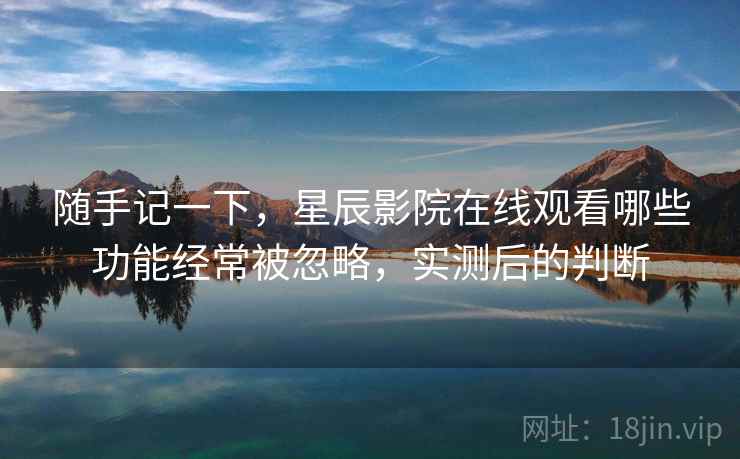 随手记一下，星辰影院在线观看哪些功能经常被忽略，实测后的判断