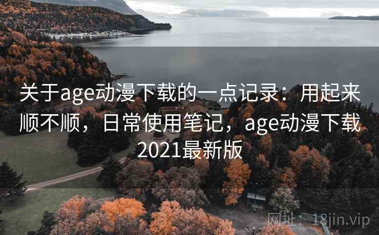 关于age动漫下载的一点记录：用起来顺不顺，日常使用笔记，age动漫下载2021最新版