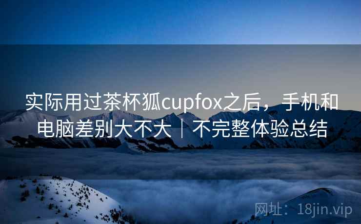 实际用过茶杯狐cupfox之后，手机和电脑差别大不大｜不完整体验总结