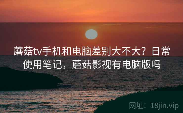 蘑菇tv手机和电脑差别大不大?日常使用笔记,蘑菇影视有电脑版吗 蘑菇tv手机和电脑差别大不大?日常使用笔记,蘑菇影视有电脑版吗