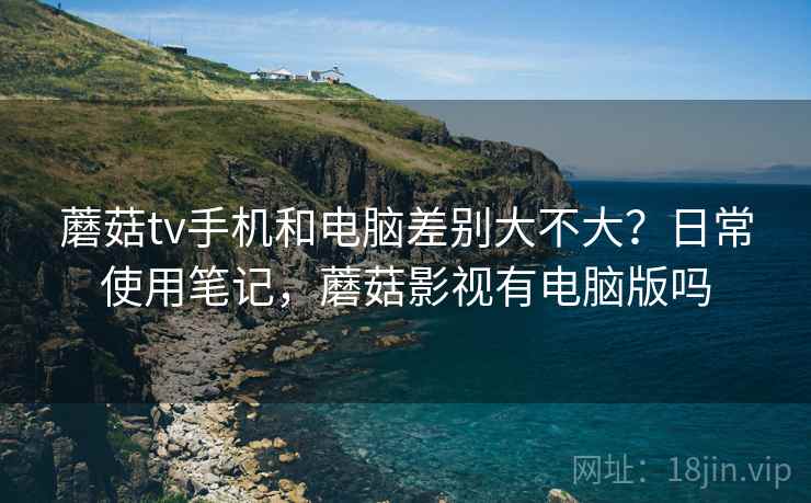 蘑菇tv手机和电脑差别大不大?日常使用笔记,蘑菇影视有电脑版吗 蘑菇tv手机和电脑差别大不大?日常使用笔记,蘑菇影视有电脑版吗