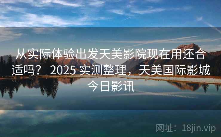 从实际体验出发天美影院现在用还合适吗? 2025 实测整理,天美国际影城今日影讯 从实际体验出发天美影院现在用还合适吗? 2025 实测整理,天美国际影城今日影讯