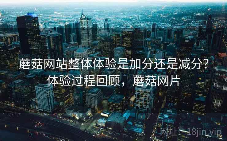 蘑菇网站整体体验是加分还是减分?体验过程回顾,蘑菇网片 蘑菇网站整体体验是加分还是减分?体验过程回顾,蘑菇网片