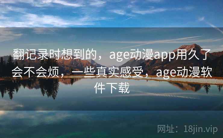 翻记录时想到的,age动漫app用久了会不会烦,一些真实感受,age动漫软件下载 翻记录时想到的,age动漫app用久了会不会烦,一些真实感受,age动漫软件下载