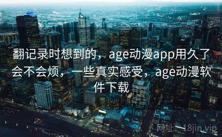 翻记录时想到的,age动漫app用久了会不会烦,一些真实感受,age动漫软件下载 翻记录时想到的,age动漫app用久了会不会烦,一些真实感受,age动漫软件下载