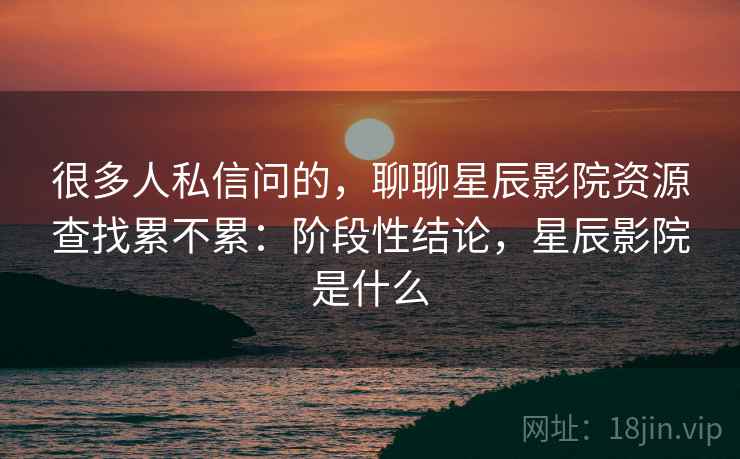 很多人私信问的，聊聊星辰影院资源查找累不累：阶段性结论，星辰影院是什么