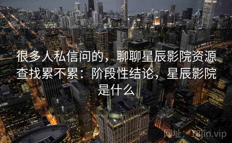 很多人私信问的，聊聊星辰影院资源查找累不累：阶段性结论，星辰影院是什么