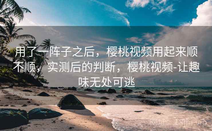 用了一阵子之后,樱桃视频用起来顺不顺,实测后的判断,樱桃视频-让趣味无处可逃 用了一阵子之后,樱桃视频用起来顺不顺,实测后的判断,樱桃视频-让趣味无处可逃