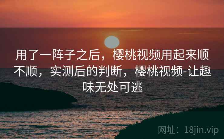 用了一阵子之后,樱桃视频用起来顺不顺,实测后的判断,樱桃视频-让趣味无处可逃 用了一阵子之后,樱桃视频用起来顺不顺,实测后的判断,樱桃视频-让趣味无处可逃