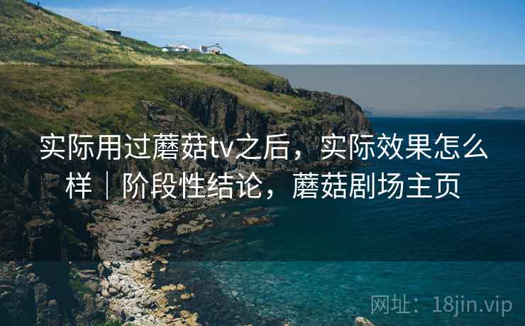 实际用过蘑菇tv之后,实际效果怎么样|阶段性结论,蘑菇剧场主页 实际用过蘑菇tv之后,实际效果怎么样|阶段性结论,蘑菇剧场主页