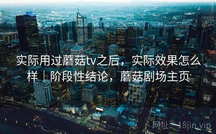 实际用过蘑菇tv之后,实际效果怎么样|阶段性结论,蘑菇剧场主页 实际用过蘑菇tv之后,实际效果怎么样|阶段性结论,蘑菇剧场主页