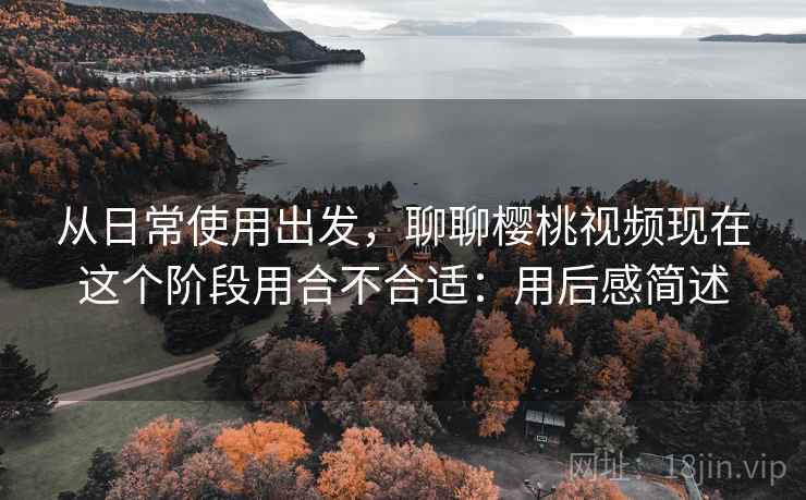 从日常使用出发,聊聊樱桃视频现在这个阶段用合不合适:用后感简述 从日常使用出发,聊聊樱桃视频现在这个阶段用合不合适:用后感简述