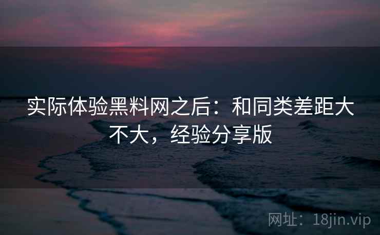 实际体验黑料网之后:和同类差距大不大,经验分享版 实际体验黑料网之后:和同类差距大不大,经验分享版