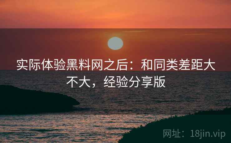 实际体验黑料网之后:和同类差距大不大,经验分享版 实际体验黑料网之后:和同类差距大不大,经验分享版