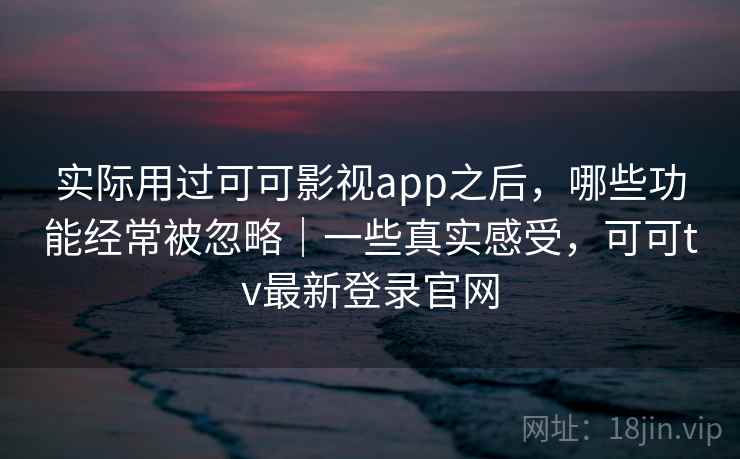 实际用过可可影视app之后，哪些功能经常被忽略｜一些真实感受，可可tv最新登录官网