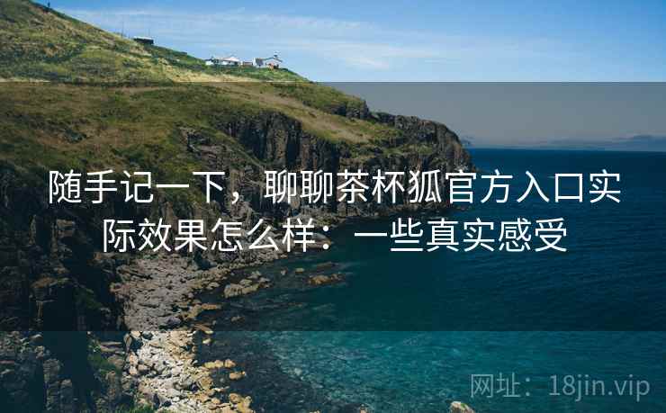 随手记一下,聊聊茶杯狐官方入口实际效果怎么样:一些真实感受 随手记一下,聊聊茶杯狐官方入口实际效果怎么样:一些真实感受