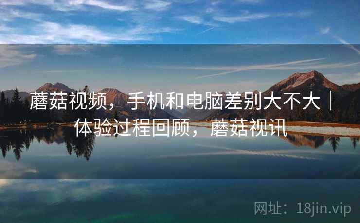 蘑菇视频,手机和电脑差别大不大|体验过程回顾,蘑菇视讯 蘑菇视频,手机和电脑差别大不大|体验过程回顾,蘑菇视讯
