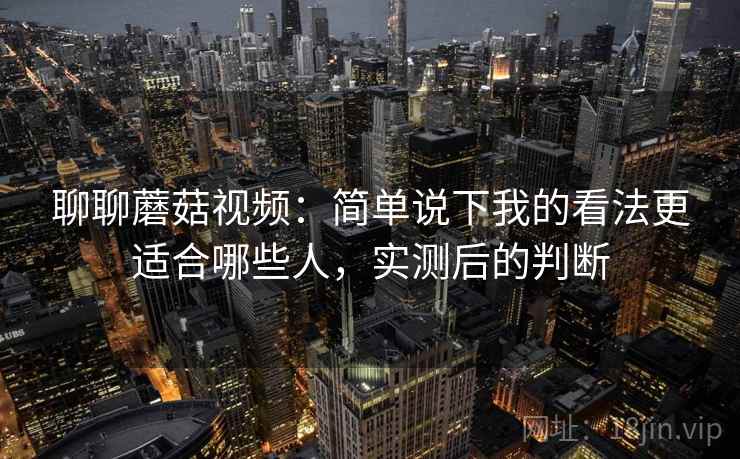 聊聊蘑菇视频：简单说下我的看法更适合哪些人，实测后的判断