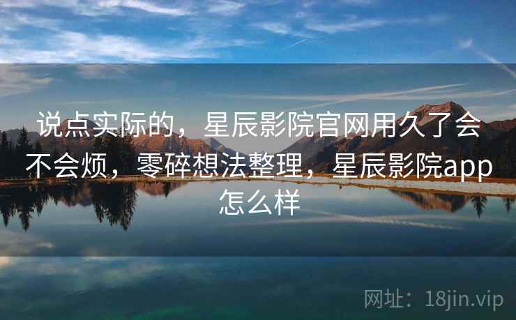 说点实际的,星辰影院官网用久了会不会烦,零碎想法整理,星辰影院app怎么样 说点实际的,星辰影院官网用久了会不会烦,零碎想法整理,星辰影院app怎么样