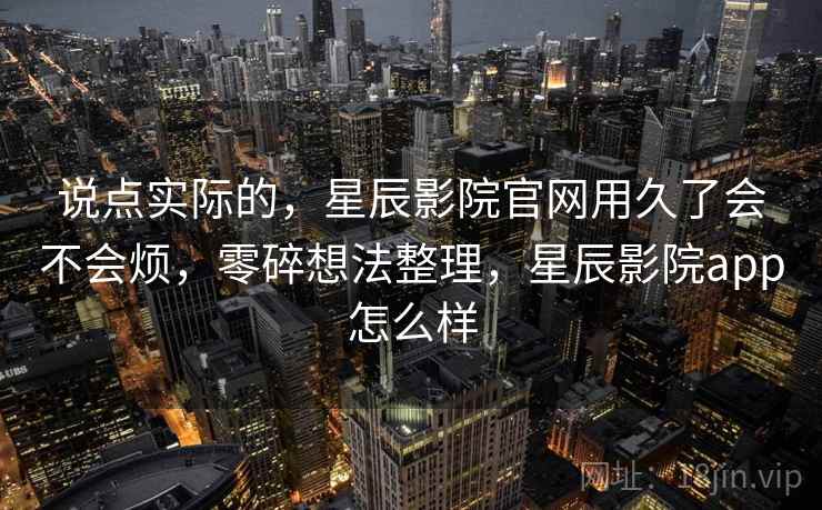 说点实际的,星辰影院官网用久了会不会烦,零碎想法整理,星辰影院app怎么样 说点实际的,星辰影院官网用久了会不会烦,零碎想法整理,星辰影院app怎么样