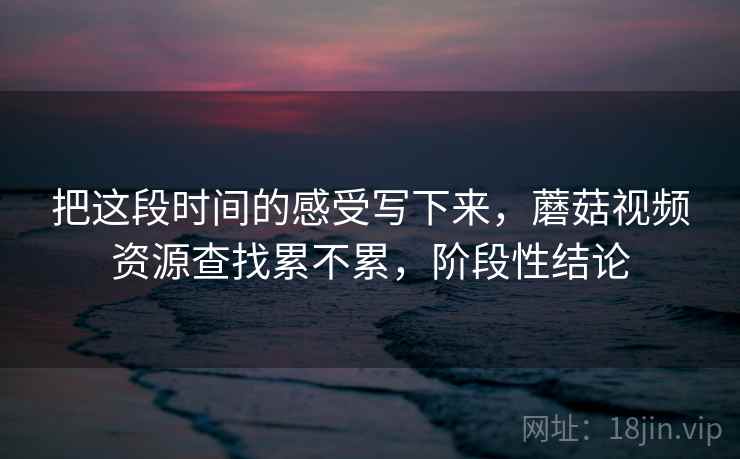 把这段时间的感受写下来，蘑菇视频资源查找累不累，阶段性结论