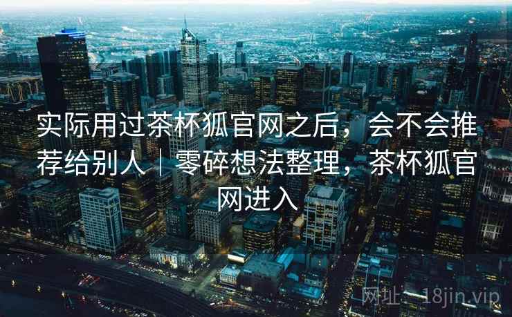 实际用过茶杯狐官网之后，会不会推荐给别人｜零碎想法整理，茶杯狐官网进入