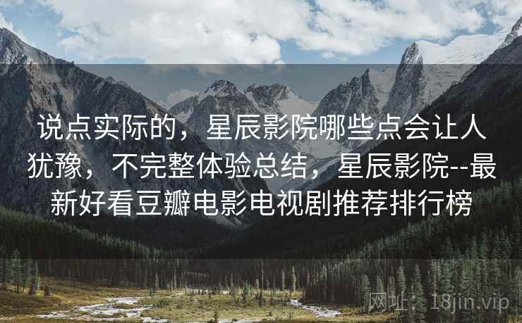 说点实际的，星辰影院哪些点会让人犹豫，不完整体验总结，星辰影院--最新好看豆瓣电影电视剧推荐排行榜