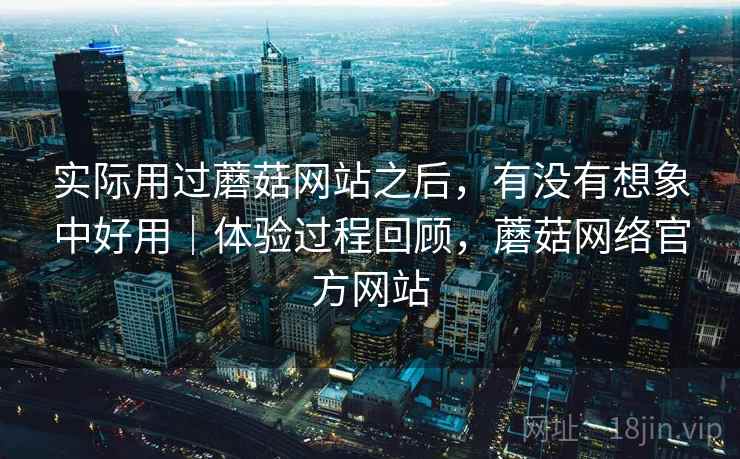 实际用过蘑菇网站之后，有没有想象中好用｜体验过程回顾，蘑菇网络官方网站
